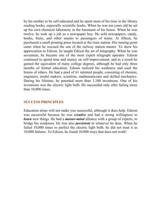 by his mother to be self-educated and he spent most of his time in the library reading books, especially scientific books. When he was ten years old he set up his own chemical laboratory in the basement of his house. When he was twelve, he took up a job as a newspaper boy. He sold newspapers, candy, books, fruits, and other snacks to passengers of trains. At fifteen, he purchased a small printing press located at the train station. His turning point came when he rescued the son of the railway station master. To show his appreciation to Edison, he taught Edison the art of telegraphy. When he was seventeen, he became one of the most expert telegraph operator. Edison continued to spend time and money on self-improvement, and as a result he gained the equivalent of many college degrees, although he had only three months of formal education. Edison realized his weakness and used the brains of others. He had a pool of 61 talented people, consisting of chemist, engineers, model makers, scientists, mathematicians and skilled mechanics. During his lifetime, he patented more than 1,100 inventions. One of his inventions was the electric light bulb. He succeeded only after failing more than 10,000 times. 
SUCCESS PRINCIPLES 
Education alone will not make you successful, although it does help. Edison was successful because he was creative and had a strong willingness to learn new things. He had a master-mind alliance with a group of experts, to bridge his weakness. He was also persistent in whatever he does. When he failed 10,000 times to perfect the electric light bulb, he did not treat it as 10,000 failures. To Edison, he found 10,000 ways that does not work! 
 