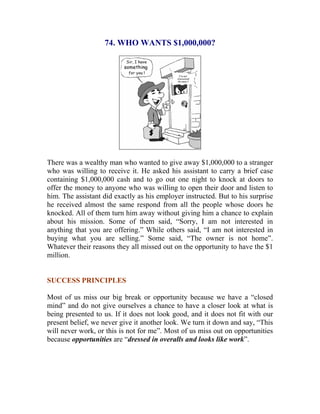 74. WHO WANTS $1,000,000? 
There was a wealthy man who wanted to give away $1,000,000 to a stranger who was willing to receive it. He asked his assistant to carry a brief case containing $1,000,000 cash and to go out one night to knock at doors to offer the money to anyone who was willing to open their door and listen to him. The assistant did exactly as his employer instructed. But to his surprise he received almost the same respond from all the people whose doors he knocked. All of them turn him away without giving him a chance to explain about his mission. Some of them said, “Sorry, I am not interested in anything that you are offering.” While others said, “I am not interested in buying what you are selling.” Some said, “The owner is not home”. Whatever their reasons they all missed out on the opportunity to have the $1 million. 
SUCCESS PRINCIPLES 
Most of us miss our big break or opportunity because we have a “closed mind” and do not give ourselves a chance to have a closer look at what is being presented to us. If it does not look good, and it does not fit with our present belief, we never give it another look. We turn it down and say, “This will never work, or this is not for me”. Most of us miss out on opportunities because opportunities are “dressed in overalls and looks like work”. 
 