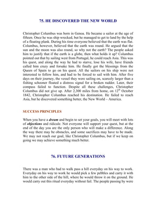 75. HE DISCOVERED THE NEW WORLD 
Christopher Columbus was born in Genoa. He became a sailor at the age of fifteen. Once he was ship wrecked, but he managed to get to land by the help of a floating plank. During his time everyone believed that the earth was flat. Columbus, however, believed that the earth was round. He argued that the sun and the moon was also round, so why not the earth? The people asked him to justify that if the earth is a globe, then what holds it up? Columbus pointed out that by sailing west from Portugal, he could reach Asia. This was his quest, and along the way he had to starve, lose his wife, have friends called him crazy and forsake him. He finally got the blessings from the Queen of Spain to go on his quest. All the sailors on his ship were not interested to follow him, and had to be forced to sail with him. After five days on their journey, the vessel they were sailing on, scarcely larger than a fishing schooner floated a distress signal for a broken rudder. Later, their compass failed to function. Despite all these challenges, Christopher Columbus did not give up. After 2,300 miles from home, on 12th October 1842, Christopher Columbus reached his destination. He failed to reach Asia, but he discovered something better, the New World – America. 
SUCCESS PRINCIPLES 
When you have a dream and begin to set your goals, you will meet with lots of objections and ridicule. Not everyone will support your quest, but at the end of the day you are the only person who will make a difference. Along the way there may be obstacles, and some sacrifices may have to be made. We may not reach our goal, like Christopher Columbus, but if we keep on going we may achieve something much better. 
76. FUTURE GENERATIONS 
There was a man who had to walk pass a hill everyday on his way to work. Everyday on his way to work he would pick a few pebbles and carry it with him to the other side of the hill, where he would throw it on the ground. He would carry out this ritual everyday without fail. The people passing by were  