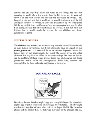 curious and one day they asked him what he was doing. He said that everyday he would take a few pebbles from the hill on his way to work and throw it on the other side so that one day the hill would be leveled. They laughed at him and said that it would not be possible for him to level the hill during his lifetime. He replied, “I know that I would not be able to level the hill during my life time, but if some of you see my purpose and also do what I am doing, one day the hill would indeed be leveled. It may not be in our lifetime but it would surely be leveled for our children and future generations to come. 
SUCCESS PRINCIPLES 
The decisions and actions that we take today may not materialize tomorrow or even during our lifetime, but it will ultimately have an impact on our future generations. It is essential for us to consider important issues like taking care of our environment, the forest, the ozone layer, and other elements that may have an effect on our surroundings. We may not live to see the problems if these issues are not taken care of, however our future generations would suffer the consequences. Show love, concern and responsibility for them and make a difference to the world. 
YOU ARE AN EAGLE 
One day a farmer found an eagle’s egg and brought it home. He placed the eagle’s egg together with some chicken eggs to be hatched. The little eagle was hatched together with the other chicks. He began his life like the other chicks and the mother hen. He followed the ways of the chicken. He ate,  