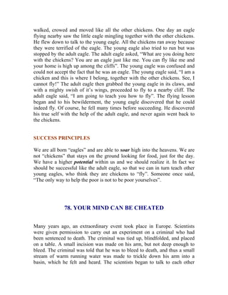 walked, crowed and moved like all the other chickens. One day an eagle flying nearby saw the little eagle mingling together with the other chickens. He flew down to talk to the young eagle. All the chickens ran away because they were terrified of the eagle. The young eagle also tried to run but was stopped by the adult eagle. The adult eagle asked, “What are you doing here with the chickens? You are an eagle just like me. You can fly like me and your home is high up among the cliffs”. The young eagle was confused and could not accept the fact that he was an eagle. The young eagle said, “I am a chicken and this is where I belong, together with the other chickens. See, I cannot fly!” The adult eagle then grabbed the young eagle in its claws, and with a mighty swish of it’s wings, proceeded to fly to a nearby cliff. The adult eagle said, “I am going to teach you how to fly”. The flying lesson began and to his bewilderment, the young eagle discovered that he could indeed fly. Of course, he fell many times before succeeding. He discovered his true self with the help of the adult eagle, and never again went back to the chickens. 
SUCCESS PRINCIPLES 
We are all born “eagles” and are able to soar high into the heavens. We are not “chickens” that stays on the ground looking for food, just for the day. We have a higher potential within us and we should realize it. In fact we should be successful like the adult eagle, so that we can in turn teach other young eagles, who think they are chickens to “fly”. Someone once said, “The only way to help the poor is not to be poor yourselves”. 
78. YOUR MIND CAN BE CHEATED 
Many years ago, an extraordinary event took place in Europe. Scientists were given permission to carry out an experiment on a criminal who had been sentenced to death. The criminal was tied up, blindfolded, and placed on a table. A small incision was made on his arm, but not deep enough to bleed. The criminal was told that he was to bleed to death, and thus a small stream of warm running water was made to trickle down his arm into a basin, which he felt and heard. The scientists began to talk to each other  