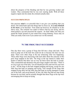 about the progress of the bleeding and that he was growing weaker and weaker. They commented that he was now nearing death. With all these negative inputs into his mind, the criminal actually died. 
SUCCESS PRINCIPLES 
Our precious mind is so powerful that it can give you anything that you desire. Our mind feeds upon the things that we focus on. As a man thinketh in his heart, so he becomes. Your mind can however, be cheated as in the above story. The criminal was made to believe that he was dying, and his mind picked it up and answered the request…he died! Make sure that you guard the fertile ground of your mind from wrong thinking. Focus only on what you really want even if you cannot see it at the moment. 
79. THE FROG THAT SUCCEEDED 
One day there were a group of frogs that fell into a deep sink hole. They tried to jump out of the hole but could not do so because the hole was too deep. There were other frogs at the top witnessing what was happening. These other frogs were discussing with each other about the outcome of the poor frogs trapped in the hole. The frogs at the top started to shake their heads to indicate that there was no way for those down the hole to escape. They commented and shouted to the poor frogs caught in the hole, “There is no way to get out of the hole. You all should just relax and wait for your turn 
to die.” All the frogs in the hole stopped jumping and trying, except for one little frog that kept on jumping and trying. True enough all the frogs that stopped trying died, but the little frog that kept on trying managed to jump out of the hole, and saved himself. In fact, the little frog did not stop trying because he was deaf, and he actually thought that those frogs at the top were encouraging him to keep on trying. 
 