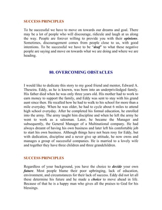 SUCCESS PRINCIPLES 
To be successful we have to move on towards our dreams and goal. There may be a lot of people who will discourage, ridicule and laugh at us along the way. People are forever willing to provide you with their opinions. Sometimes, discouragement comes from people close to us, with good intentions. To be successful we have to be “deaf” to what these negative people are saying and move on towards what we are doing and where we are heading. 
80. OVERCOMING OBSTACLES 
I would like to dedicate this story to my good friend and mentor, Edward A. Theseira. Eddy, as he is known, was born into an underpriviledged family. His father died when he was only three years old. His mother had to work to earn money to support the family, and Eddy was sent to stay with his grand aunt since then. He recalled how he had to walk to his school for more than a mile everyday. When he was older, he had to cycle about 6 miles to attend high school everyday. After he completed his formal education, he enrolled into the army. The army taught him discipline and when he left the army he went to work as a salesman. Later, he became the Manager and subsequently, the General Manager of a Multinational company. He had always dreamt of having his own business and later left his comfortable job to start his own business. Although things have not been rosy for Eddy, but with dedication, discipline and a never give up attitude, he now owns and manages a group of successful companies. He is married to a lovely wife and together they have three children and three grandchildren. 
SUCCESS PRINCIPLES 
Regardless of your background, you have the choice to decide your own future. Most people blame their poor upbringing, lack of education, environment, and circumstances for their lack of success. Eddy did not let all these determine his future and he made a choice to move ahead in life. Because of that he is a happy man who gives all the praises to God for his blessings.  