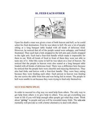 81. FEED EACH OTHER 
Upon his death a man was given a tour of both heaven and hell, so he could select his final destination. First he was taken to hell. He saw a lot of people sitting at a long banquet table loaded with all kinds of delicious food. However, he noticed that all of the people seated were unhappy, and looked frustrated. They each had a fork strapped to the left arm and a knife strapped to the right arm. Each had a four-foot handle which made it impossible for them to eat. With all kinds of food in front of them they were not able to taste any of it. After this scene in hell he was taken on a tour of heaven. He noticed that the people in heaven were also seated at a long banquet table loaded with all kinds of delicious food. There was a difference here because he noticed that the people here were cheerful and enjoying themselves. They also had forks and knives with a four-foot handle. They were busy eating because they were feeding each other. Each person in heaven was feeding the one across the table from him and was being fed in return. The people in hell were unable to eat because they were trying to feed only themselves. 
SUCCESS PRINCIPLES 
In order to succeed in a big way we need help from others. The only way to get help from others is to give help to others. You can get everything you want in life if you will help enough other people get what they want. Think about “giving” to people and you will be rewarded many folds. The win-win mentality will provide us with a better alternative to deal with others. 
 