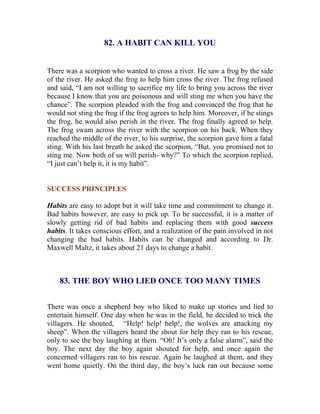 82. A HABIT CAN KILL YOU 
There was a scorpion who wanted to cross a river. He saw a frog by the side of the river. He asked the frog to help him cross the river. The frog refused and said, “I am not willing to sacrifice my life to bring you across the river because I know that you are poisonous and will sting me when you have the chance”. The scorpion pleaded with the frog and convinced the frog that he would not sting the frog if the frog agrees to help him. Moreover, if he stings the frog, he would also perish in the river. The frog finally agreed to help. The frog swam across the river with the scorpion on his back. When they reached the middle of the river, to his surprise, the scorpion gave him a fatal sting. With his last breath he asked the scorpion, “But, you promised not to sting me. Now both of us will perish- why?” To which the scorpion replied, “I just can’t help it, it is my habit”. 
SUCCESS PRINCIPLES 
Habits are easy to adopt but it will take time and commitment to change it. Bad habits however, are easy to pick up. To be successful, it is a matter of slowly getting rid of bad habits and replacing them with good success habits. It takes conscious effort, and a realization of the pain involved in not changing the bad habits. Habits can be changed and according to Dr. Maxwell Maltz, it takes about 21 days to change a habit. 
83. THE BOY WHO LIED ONCE TOO MANY TIMES 
There was once a shepherd boy who liked to make up stories and lied to entertain himself. One day when he was in the field, he decided to trick the villagers. He shouted, “Help! help! help!, the wolves are attacking my sheep”. When the villagers heard the shout for help they ran to his rescue, only to see the boy laughing at them. “Oh! It’s only a false alarm”, said the boy. The next day the boy again shouted for help, and once again the concerned villagers ran to his rescue. Again he laughed at them, and they went home quietly. On the third day, the boy’s luck ran out because some  