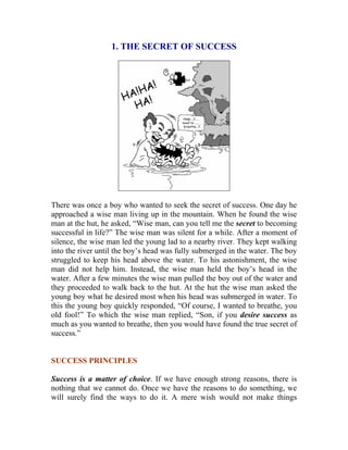 1. THE SECRET OF SUCCESS 
There was once a boy who wanted to seek the secret of success. One day he approached a wise man living up in the mountain. When he found the wise man at the hut, he asked, “Wise man, can you tell me the secret to becoming successful in life?” The wise man was silent for a while. After a moment of silence, the wise man led the young lad to a nearby river. They kept walking into the river until the boy’s head was fully submerged in the water. The boy struggled to keep his head above the water. To his astonishment, the wise man did not help him. Instead, the wise man held the boy’s head in the water. After a few minutes the wise man pulled the boy out of the water and they proceeded to walk back to the hut. At the hut the wise man asked the young boy what he desired most when his head was submerged in water. To this the young boy quickly responded, “Of course, I wanted to breathe, you old fool!” To which the wise man replied, “Son, if you desire success as much as you wanted to breathe, then you would have found the true secret of success.” 
SUCCESS PRINCIPLES 
Success is a matter of choice. If we have enough strong reasons, there is nothing that we cannot do. Once we have the reasons to do something, we will surely find the ways to do it. A mere wish would not make things  