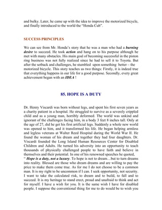 and bulky. Later, he came up with the idea to improve the motorized bicycle, and finally introduced to the world the “Honda Cub”. 
SUCCESS PRINCIPLES 
We can see from Mr. Honda’s story that he was a man who had a burning desire to succeed. He took action and hang on to his purpose although he met with many obstacles. His main goal of becoming successful in the piston ring business was not fully realized since he had to sell it to Toyota. But after the setback and challenges, he stumbled upon something better – the 
motorized bicycle. This story teaches us two things: Firstly, it is indeed true that everything happens in our life for a good purpose. Secondly, every great achievement began with an IDEA ! 
85. HOPE IS A DUTY 
Dr. Henry Viscardi was born without legs, and spent his first seven years as a charity patient in a hospital. He struggled to survive as a severely crippled child and as a young man, horribly deformed. The world was unkind and ignorant of the challenges facing him, in a body 3 feet 8 inches tall. Only at the age of 27, did he get his first artificial legs. Suddenly a whole new world was opened to him, and it transformed his life. He began helping armless and legless veterans at Walter Reed Hospital during the World War II. He found the woman of his dream and together they had four daughters. Dr. Viscardi founded the Long Island Human Resources Center for Disabled Children and Adults. He turned his adversity into an opportunity to teach thousands of physically challenged people to have faith and believe in themselves and their potential. In one of his renowned speeches he quoted, 
“ Hope is a duty, not a luxury. To hope is not to dream…but to turn dreams into reality. Blessed are those who dream dreams and are willing to pay the price to make them come true. As for me I do not choose to be a common man. It is my right to be uncommon if I can. I seek opportunity, not security. I want to take the calculated risk, to dream and to build, to fall and to succeed. It is my heritage to stand erect, proud and unafraid to think and act for myself. I have a wish for you. It is the same wish I have for disabled people. I suppose the conventional thing for me to do would be to wish you  