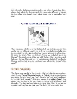 their talents for the betterment of themselves and others. Instead, they short- change their talents for dishonest and short-term gains. Honesty is always the best policy, even though it may take a longer time to accomplish your goal. 
87. THE BASKETBALL ENTHUSIAST 
There was a man who loved to play basketball. It was his life’s passion. One day he was visited by an angel. Since he loved basketball so much, he took the opportunity to ask a question that had been on his mind for a long time. He asked the angel, “Can you tell me if there are basketball games in Heaven?” The angel smiled at him and said, “In fact, I have good news and bad news for you. The good news is ‘yes’, there are basketball matches in Heaven, and the bad news is, you have been selected for tonight’s big game!” 
SUCCESS PRINCIPLES 
The above story may be in the form of a joke but it has deeper meanings. According the Natural Laws of Opposites or Polarity, there are two sides to everything. There is “good” and “bad”. There is “hot” and “cold”, and there is “positive” and “negative”. Likewise, success is a packaged deal. You cannot have success on its own. Successes come with Challenges and Obstacles. You have to have both at the same time. There is no way to separate it and only have the good part. The deal is you have to take both! 
 