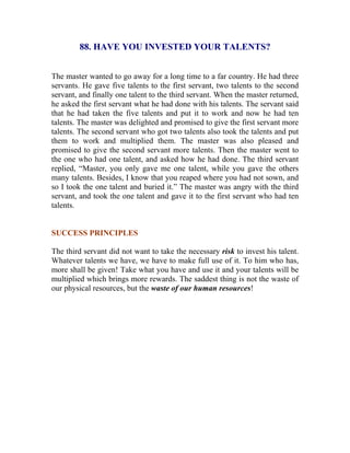 88. HAVE YOU INVESTED YOUR TALENTS? 
The master wanted to go away for a long time to a far country. He had three servants. He gave five talents to the first servant, two talents to the second servant, and finally one talent to the third servant. When the master returned, he asked the first servant what he had done with his talents. The servant said that he had taken the five talents and put it to work and now he had ten talents. The master was delighted and promised to give the first servant more talents. The second servant who got two talents also took the talents and put them to work and multiplied them. The master was also pleased and promised to give the second servant more talents. Then the master went to the one who had one talent, and asked how he had done. The third servant replied, “Master, you only gave me one talent, while you gave the others many talents. Besides, I know that you reaped where you had not sown, and so I took the one talent and buried it.” The master was angry with the third servant, and took the one talent and gave it to the first servant who had ten talents. 
SUCCESS PRINCIPLES 
The third servant did not want to take the necessary risk to invest his talent. Whatever talents we have, we have to make full use of it. To him who has, more shall be given! Take what you have and use it and your talents will be multiplied which brings more rewards. The saddest thing is not the waste of our physical resources, but the waste of our human resources! 
 