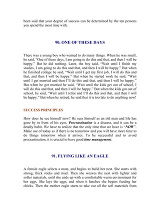 been said that your degree of success can be determined by the ten persons you spend the most time with. 
90. ONE OF THESE DAYS 
There was a young boy who wanted to do many things. When he was small, he said, “One of these days, I am going to do this and that, and then I will be happy.” But he did nothing. Later, the boy said, “Wait until I finish my studies, I am going to do this and that, and then I will be happy.” But when he finished college he said, “Wait until I get my first job, I will do this and that, and then I will be happy.” But when he started work he said, “Wait until I get married and then I’ll do this and that, and then I will be happy.” But when he got married he said, “Wait until the kids get out of school, I will do this and that, and then I will be happy.” But when the kids got out of school, he said, “Wait until I retire and I’ll do this and that, and then I will be happy.” But when he retired, he said that it is too late to do anything now! 
SUCCESS PRINCIPLES 
How does he see himself now? He sees himself as an old man and life has gone by in front of his eyes. Procrastination is a disease, and it can be a deadly habit. We have to realize that the only time that we have is “NOW”. Make use of today as if there is no tomorrow and you will have more time to do things tomorrow when it arrives. To be successful and to avoid procrastination, it is crucial to have good time management. 
91. FLYING LIKE AN EAGLE 
A female eagle selects a mate, and begins to build her nest. She starts with strong, thick sticks and mud. Then she weaves the nest with lighter and softer materials, until she ends up with a comfortable warm environment for her eggs. She lays the eggs, and when it hatches she begins feeding her chicks. Then the mother eagle starts to take out all the soft materials from  
