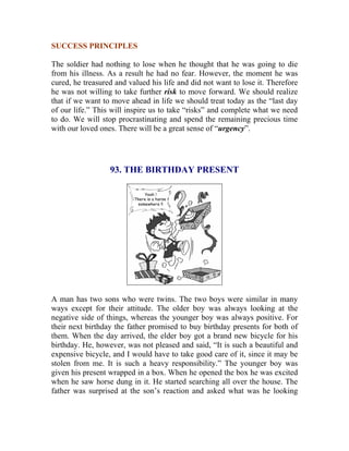 SUCCESS PRINCIPLES 
The soldier had nothing to lose when he thought that he was going to die from his illness. As a result he had no fear. However, the moment he was cured, he treasured and valued his life and did not want to lose it. Therefore he was not willing to take further risk to move forward. We should realize that if we want to move ahead in life we should treat today as the “last day of our life.” This will inspire us to take “risks” and complete what we need to do. We will stop procrastinating and spend the remaining precious time with our loved ones. There will be a great sense of “urgency”. 
93. THE BIRTHDAY PRESENT 
A man has two sons who were twins. The two boys were similar in many ways except for their attitude. The older boy was always looking at the negative side of things, whereas the younger boy was always positive. For their next birthday the father promised to buy birthday presents for both of them. When the day arrived, the elder boy got a brand new bicycle for his birthday. He, however, was not pleased and said, “It is such a beautiful and expensive bicycle, and I would have to take good care of it, since it may be stolen from me. It is such a heavy responsibility.” The younger boy was given his present wrapped in a box. When he opened the box he was excited when he saw horse dung in it. He started searching all over the house. The father was surprised at the son’s reaction and asked what was he looking  