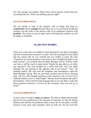 for? The younger son replied, “Dad, I know there must be a horse that you are hiding from me. That is my birthday present, right!” 
SUCCESS PRINCIPLES 
We can decide to look at the negative side of things and keep on complaining and be unhappy like the elder son, or we can choose be like the younger son who looks at the positive side of an unpleasant situation with gratitude. The choice is ours to make and it will determine whether we will be happy or miserable. 
94. DO NOT WORRY 
There was a man who was unable to sleep, because he was deep in thoughts and was worried about tomorrow’s events. The wife sensing his worry asked him the reason why he was worried and was unable to sleep. He said, “Tomorrow our house payment is due and we have insufficient funds in our bank account. I am worried what the Bank Manager will do. Will he recall our loan or will he resort to legal action? Maybe he may allow us to delay our payment?” The wife thought for a while and said, “Isn’t the Bank Manager the one staying on the opposite side of our house?” “Yes”, the husband replied. The wife took the telephone and immediately called the Bank Manager saying, “We are your bank customer and we have a housing loan with you. Our monthly payment is due tomorrow, but we don’t have sufficient fund to cover it. Good Night!” She put down the phone and said to the husband, “I have told the bank manager that we are not able to make the house payment tomorrow. Let him do the worrying. Now you can go to sleep!” 
SUCCESS PRINCIPLES 
In most cases we tend to major on minors. We tend to worry unnecessarily and do our own predictions of the outcome of situations we may be facing. Remain cool and face the problems when it arise, but do not ignore it totally because it may grow and eventually catch up with you. Do not sweat the  