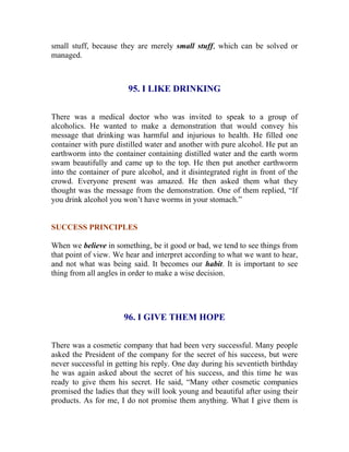 small stuff, because they are merely small stuff, which can be solved or managed. 
95. I LIKE DRINKING 
There was a medical doctor who was invited to speak to a group of alcoholics. He wanted to make a demonstration that would convey his message that drinking was harmful and injurious to health. He filled one container with pure distilled water and another with pure alcohol. He put an earthworm into the container containing distilled water and the earth worm swam beautifully and came up to the top. He then put another earthworm into the container of pure alcohol, and it disintegrated right in front of the crowd. Everyone present was amazed. He then asked them what they thought was the message from the demonstration. One of them replied, “If you drink alcohol you won’t have worms in your stomach.” 
SUCCESS PRINCIPLES 
When we believe in something, be it good or bad, we tend to see things from that point of view. We hear and interpret according to what we want to hear, and not what was being said. It becomes our habit. It is important to see thing from all angles in order to make a wise decision. 
96. I GIVE THEM HOPE 
There was a cosmetic company that had been very successful. Many people asked the President of the company for the secret of his success, but were never successful in getting his reply. One day during his seventieth birthday he was again asked about the secret of his success, and this time he was ready to give them his secret. He said, “Many other cosmetic companies promised the ladies that they will look young and beautiful after using their products. As for me, I do not promise them anything. What I give them is  