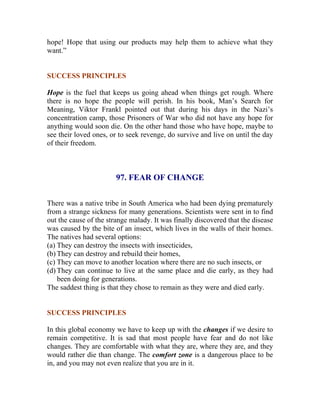 hope! Hope that using our products may help them to achieve what they want.” 
SUCCESS PRINCIPLES 
Hope is the fuel that keeps us going ahead when things get rough. Where there is no hope the people will perish. In his book, Man’s Search for Meaning, Viktor Frankl pointed out that during his days in the Nazi’s concentration camp, those Prisoners of War who did not have any hope for anything would soon die. On the other hand those who have hope, maybe to see their loved ones, or to seek revenge, do survive and live on until the day of their freedom. 
97. FEAR OF CHANGE 
There was a native tribe in South America who had been dying prematurely from a strange sickness for many generations. Scientists were sent in to find out the cause of the strange malady. It was finally discovered that the disease was caused by the bite of an insect, which lives in the walls of their homes. The natives had several options: 
(a) They can destroy the insects with insecticides, 
(b) They can destroy and rebuild their homes, 
(c) They can move to another location where there are no such insects, or 
(d) They can continue to live at the same place and die early, as they had been doing for generations. 
The saddest thing is that they chose to remain as they were and died early. 
SUCCESS PRINCIPLES 
In this global economy we have to keep up with the changes if we desire to remain competitive. It is sad that most people have fear and do not like changes. They are comfortable with what they are, where they are, and they would rather die than change. The comfort zone is a dangerous place to be in, and you may not even realize that you are in it. 
 
