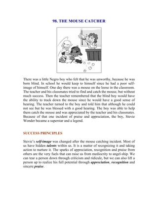 98. THE MOUSE CATCHER 
There was a little Negro boy who felt that he was unworthy, because he was born blind. In school he would keep to himself since he had a poor self- image of himself. One day there was a mouse on the loose in the classroom. The teacher and his classmates tried to find and catch the mouse, but without much success. Then the teacher remembered that the blind boy would have the ability to track down the mouse since he would have a good sense of hearing. The teacher turned to the boy and told him that although he could not see but he was blessed with a good hearing. The boy was able to help them catch the mouse and was appreciated by the teacher and his classmates. Because of that one incident of praise and appreciation, the boy, Stevie Wonder became a superstar and a legend. 
SUCCESS PRINCIPLES 
Stevie’s self-image was changed after the mouse catching incident. Most of us have hidden talents within us. It is a matter of recognizing it and taking action to nurture it. The sparks of appreciation, recognition and praise from others are the very fuels that can raise us from mediocrity to angel-ship. We can tear a person down through criticism and ridicule, but we can also lift a person up to realize his full potential through appreciation, recognition and sincere praise. 
 