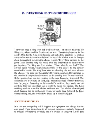 99. EVERYTHING HAPPENS FOR THE GOOD 
There was once a King who had a wise adviser. The advisor followed the King everywhere, and his favorite advice was, “Everything happens for the good”. One day the King went hunting and had a little accident. He shot an arrow at his own foot and was injured. He asked the advisor what he thought about the accident, to which the advisor replied, “Everything happens for the good”. This time the King was really upset and ordered for his advisor to be put in prison. The King asked his advisor, “Now, what do you think?” The advisor again replied, “Everything happens for the good”. So the advisor remained in prison. The King later went on a hunting trip, this time without the advisor. The King was then captured by some cannibals. He was taken to the cannibal’s camp where he was to be the evening meal for the cannibals. Before putting him into the cooking pot he was thoroughly inspected. The cannibals saw the wound on the King’s foot and decided to throw him back into the jungle. According to the cannibal’s tradition, they would not eat anything that was imperfect. As a result the King was spared. The King suddenly realized what his advisor said was true. The advisor also escaped death because had he not been in prison, he would have followed the King on the hunting trip, and would have ended up in the cooking pot. 
SUCCESS PRINCIPLES 
It is true that everything in life happens for a purpose, and always for our own good. If you think about it, all our past experiences actually happened to bring us to where we are today and it is always for the good. All the past  