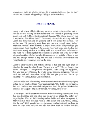 experiences make us a better person. So, whatever challenges that we may face today, consider it happening to bring us to the next level. 
100. THE PEARL 
Jenny is a five year old girl. One day she went out shopping with her mother and as she was waiting for her mother she saw a circle of glistening white pearls in a pink foil box. She immediately begged, “Oh, please mommy, can I have them? Can I have them?” The mother checked the price tag and told Jenny that the pearls are not genuine and it cost almost two dollars. The mother said, “If you really want them, you can save enough money to buy them for yourself. Your birthday is only a week away and you might get some money from Grandma.” As soon as Jenny got home she checked the amount of money she has in her kitty and it was not sufficient. After dinner she went out to the neighbors to do some odd jobs to earn some money for the pearl necklace. On her birthday Grandma gave her a dollar bill and at last she had enough money to buy the necklace. She loved the necklace and would put it on everyday, wherever she goes. 
Jenny’s father liked to tell bedtime stories to her and one night after he finished the story, he asked Jenny, “Do you love me?” “Oh, yes Daddy, you know I love you.” “Then give me your pearls.” “Oh, Daddy, not my pearls, but you can have Princess, the white horse, from my collection. The one with the pink tail, remember daddy? The one you gave me. She is my favorite.” “It’s okay, honey”, said the father. 
About a week later after reading Jenny some bedtime stories the daddy again asked for her pearl necklace. Jenny again replied, “Oh, daddy, not my pearls, but you can have my baby doll and you can have the yellow blanket that matches her sleeper.” The daddy replied, “It’s okay, sleep well.” 
A few nights later when Daddy came in, Jenny was sitting in her room, with her chin trembling and one silent tear ran down her cheek. She didn’t say anything but lifted her little hand up to her daddy, and when she opened it, there was her pearl necklace. With a little quiver, she said, “Here, Daddy, it’s for you.” With tears in his eyes the daddy reached out with one hand to take the dime store necklace and with the other hand, he reached into his  
