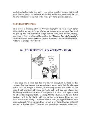 pocket and pulled out a blue velvet case with a strand of genuine pearls and gave them to Jenny. He had them all the time and he was just waiting for her to give up the dime store stuff so he could give her a genuine treasure. 
SUCCESS PRINCIPLES 
It is indeed a touching story of love and sacrifice. In order to get better things in life we have to let go of what we treasure at the moment. We need to give up and sacrifice certain things that we value, such as time, money, and leisure. There is a Natural Law called the “Vacuum Law of Prosperity”, which states that nature abhors a vacuum. In order to have something better, we have to create a space for it! 
101. YOUR DESTINY IS IN YOUR OWN HAND 
There once was a wise man that was known throughout the land for his wisdom. One day a young boy wanted to test him to prove that the wise man was a fake. He thought to himself, “I will bring one live bird to test the old man. I will hold the bird behind my back, and I will ask him whether the bird in my hand is dead or alive. If he says that it is alive, I will squeeze hard to kill the bird to prove that he is wrong. On the other hand if he says that it is dead, I will let the bird fly off, proving that he is wrong. Either way the wise man will be wrong.” With that idea in mind, he approached the wise man and asked, “Oh wise man, I have a bird in my hand. Can you tell me if the bird is dead or alive?” The wise man paused for a moment and replied,  
