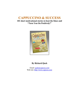CAPPUCCINO & SUCCESS 
101 short motivational stories to beat the blues and 
“Turn You On Positively!” 
By Richard Quek 
Email: quek@capcess.com 
Web site: http://www.capcess.com 
 