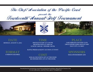 The Chefs Association of the Pacific Coast
                                                           presents the
    Fourteenth Annual Golf Tournament



     DATE                                                 TIME                                                                PLACE
MONDAY, AUGUST 13, 2012                      SHOTGUN START AT 12:30 PM                                           LAKE MERCED COUNTRY CLUB
                                              REGISTRATION AT 10:00 AM                                         2300 JUNIPERO SERRA BOULEVARD
                                           LUNCH: 11:00 AM - DINNER: 5:30 PM                                          DALY CITY, CA 94015

                                    RAFFLE PRIZES & SILENT AUCTION AT EVENT
  FORMAT                                                                                                              SPONSORS
  4-PERSON SCRAMBLE
                                                          COST                                                       HOLE SPONSORSHIP: $250
                                       $250 ALL INCLUSIVE, $275 AT THE DOOR
                                        $65 DINNER ONLY, $75 AT THE DOOR




                      Proceeds from the tournament go toward the local food bank and future chefs of the San Francisco Area
                                        For more information, email Karl Peters, kpeters77@sbcglobal.net
 