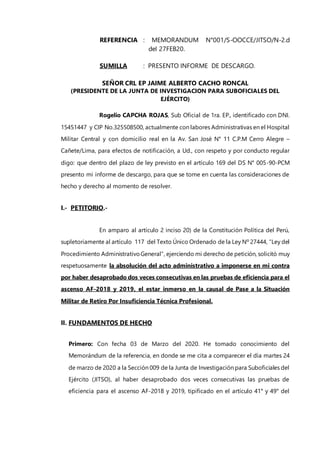 REFERENCIA : MEMORANDUM N°001/S-OOCCE/JITSO/N-2.d
del 27FEB20.
SUMILLA : PRESENTO INFORME DE DESCARGO.
SEÑOR CRL EP JAIME ALBERTO CACHO RONCAL
(PRESIDENTE DE LA JUNTA DE INVESTIGACION PARA SUBOFICIALES DEL
EJÉRCITO)
Rogelio CAPCHA ROJAS, Sub Oficial de 1ra. EP., identificado con DNI.
15451447 y CIP No.325508500, actualmente con labores Administrativas en el Hospital
Militar Central y con domicilio real en la Av. San José N° 11 C.P.M Cerro Alegre –
Cañete/Lima, para efectos de notificación, a Ud., con respeto y por conducto regular
digo: que dentro del plazo de ley previsto en el artículo 169 del DS N° 005-90-PCM
presento mi informe de descargo, para que se tome en cuenta las consideraciones de
hecho y derecho al momento de resolver.
I.- PETITORIO.-
En amparo al artículo 2 inciso 20) de la Constitución Política del Perú,
supletoriamente al artículo 117 del Texto Único Ordenado de la Ley Nº 27444, “Ley del
Procedimiento AdministrativoGeneral”, ejerciendo mi derecho de petición, solicitó muy
respetuosamente la absolución del acto administrativo a imponerse en mi contra
por haber desaprobado dos veces consecutivas en las pruebas de eficiencia para el
ascenso AF-2018 y 2019, el estar inmerso en la causal de Pase a la Situación
Militar de Retiro Por Insuficiencia Técnica Profesional.
II. FUNDAMENTOS DE HECHO
Primero: Con fecha 03 de Marzo del 2020. He tomado conocimiento del
Memorándum de la referencia, en donde se me cita a comparecer el día martes 24
de marzo de 2020 a la Sección 009 de la Junta de Investigación para Suboficiales del
Ejército (JITSO), al haber desaprobado dos veces consecutivas las pruebas de
eficiencia para el ascenso AF-2018 y 2019, tipificado en el artículo 41° y 49° del
 