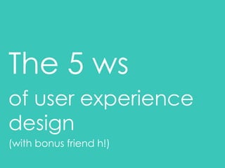 The 5 ws
of user experience
design
(with bonus friend h!)
 
