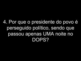 4. Por que o presidente do povo é perseguido político, sendo que passou apenas UMA noite no DOPS? 