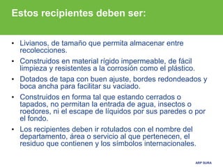 ARP SURA
Estos recipientes deben ser:
• Livianos, de tamaño que permita almacenar entre
recolecciones.
• Construidos en material rígido impermeable, de fácil
limpieza y resistentes a la corrosión como el plástico.
• Dotados de tapa con buen ajuste, bordes redondeados y
boca ancha para facilitar su vaciado.
• Construidos en forma tal que estando cerrados o
tapados, no permitan la entrada de agua, insectos o
roedores, ni el escape de líquidos por sus paredes o por
el fondo.
• Los recipientes deben ir rotulados con el nombre del
departamento, área o servicio al que pertenecen, el
residuo que contienen y los símbolos internacionales.
 