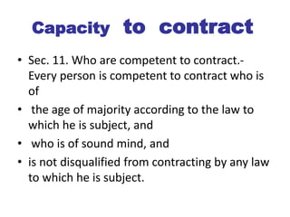 Capacity to contract
• Sec. 11. Who are competent to contract.-
Every person is competent to contract who is
of
• the age of majority according to the law to
which he is subject, and
• who is of sound mind, and
• is not disqualified from contracting by any law
to which he is subject.
 
