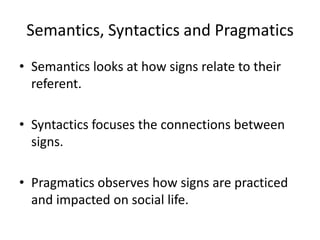 Semantics, Syntactics and Pragmatics
• Semantics looks at how signs relate to their
referent.
• Syntactics focuses the connections between
signs.
• Pragmatics observes how signs are practiced
and impacted on social life.
 