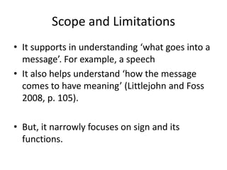Scope and Limitations
• It supports in understanding ‘what goes into a
message’. For example, a speech
• It also helps understand ‘how the message
comes to have meaning’ (Littlejohn and Foss
2008, p. 105).
• But, it narrowly focuses on sign and its
functions.
 