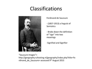 Classifications
Ferdinand de Saussure
- (1857-1913) a linguist of
Semiotics
- Broke down the definition
of “sign” into two
meanings
-Signified and Signifier
“Saussure images”<
http://geography.ruhosting.nl/geography/index.php?title=Fe
rdinand_de_Saussure> accessed 9th August 2013
 