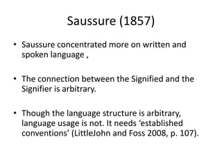 Saussure (1857)
• Saussure concentrated more on written and
spoken language ,
• The connection between the Signified and the
Signifier is arbitrary.
• Though the language structure is arbitrary,
language usage is not. It needs ‘established
conventions’ (LittleJohn and Foss 2008, p. 107).
 