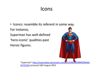 Icons
• Iconcs: resemble its referent in some way.
For instance,
Superman has well-defined
‘hero-iconic’ qualities-past
Heroic figures.
“Superman” http://supersebas.deviantart.com/art/FOREVER-SUPERMAN-
41721563 accessed 10th August 2013
 
