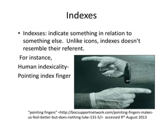 Indexes
• Indexses: indicate something in relation to
something else. Unlike icons, indexes doesn’t
resemble their referent.
For instance,
Human indexicality-
Pointing index finger
“pointing fingers” <http://bocsupportnetwork.com/pointing-fingers-makes-
us-feel-better-but-does-nothing-luke-131-5/> accessed 9th August 2013
 