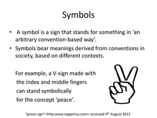 Symbols
• A symbol is a sign that stands for something in ‘an
arbitrary convention-based way’.
• Symbols bear meanings derived from conventions in
society, based on different contexts.
For example, a V-sign made with
the index and middle fingers
can stand symbolically
for the concept ‘peace’.
“peace sign”<http:www.rapgenius.com> accessed 9th August 2013
 