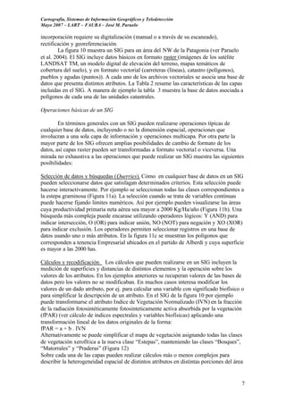 Cartografía, Sistemas de Información Geográficos y Teledetección
Mayo 2007 – LART – FAUBA – José M. Paruelo

incorporación requiere su digitalización (manual o a través de su escaneado),
rectificación y georeferenciación.
        La figura 10 muestra un SIG para un área del NW de la Patagonia (ver Paruelo
et al. 2004). El SIG incluye datos básicos en formato raster (imágenes de los satélite
LANDSAT TM, un modelo digital de elevación del terreno, mapas temáticos de
cobertura del suelo), y en formato vectorial (carreteras (líneas), catastro (polígonos),
pueblos y agudas (puntos)). A cada uno de los archivos vectoriales se asocia una base de
datos que presenta distintos atributos. La Tabla 2 resume las características de las capas
incluidas en el SIG. A manera de ejemplo la tabla 3 muestra la base de datos asociada a
polígonos de cada una de las unidades catastrales.

Operaciones básicas de un SIG

        En términos generales con un SIG pueden realizarse operaciones típicas de
cualquier base de datos, incluyendo o no la dimensión espacial, operaciones que
involucran a una sola capa de información y operaciones multicapa. Por otra parte la
mayor parte de los SIG ofrecen amplias posibilidades de cambio de formato de los
datos, así capas raster pueden ser transformadas a formato vectorial o viceversa. Una
mirada no exhaustiva a las operaciones que puede realizar un SIG muestra las siguientes
posibilidades:

Selección de datos y búsquedas (Querries). Cómo en cualquier base de datos en un SIG
pueden seleccionarse datos que satisfagan determinados criterios. Esta selección puede
hacerse interactivamente. Por ejemplo se seleccionan todas las clases correspondientes a
la estepa graminosa (Figura 11a). La selección cuando se trata de variables continuas
puede hacerse fijando límites numéricos. Así por ejemplo pueden visualizarse las áreas
cuya productividad primaria neta aérea sea mayor a 2000 Kg/Ha/año (Figura 11b). Una
búsqueda más compleja puede encarase utilizando operadores lógicos: Y (AND) para
indicar intersección, O (OR) para indicar unión, NO (NOT) para negación y XO (XOR)
para indicar exclusión. Los operadores permiten seleccionar registros en una base de
datos usando uno o más atributos. En la figura 11c se muestran los polígonos que
corresponden a tenencia Empresarial ubicados en el partido de Alberdi y cuya superficie
es mayor a las 2000 has.

Cálculos y recodificación. Los cálculos que pueden realizarse en un SIG incluyen la
medición de superficies y distancias de distintos elementos y la operación sobre los
valores de los atributos. En los ejemplos anteriores se recuperan valores de las bases de
datos pero los valores no se modificaban. En muchos casos interesa modificar los
valores de un dado atributo, por ej. para calcular una variable con significado biofísico o
para simplificar la descripción de un atributo. En el SIG de la figura 10 por ejemplo
puede transformarse el atributo Indice de Vegetación Normalizado (IVN) en la fracción
de la radiación fotosintéticamente fotosinteticamente activa absorbida por la vegetación
(fPAR) (ver cálculo de índices espectrales y variables biofísicas) aplicando una
transformación lineal de los datos originales de la forma:
fPAR = a + b . IVN
Alternativamente se puede simplificar el mapa de vegetación asignando todas las clases
de vegetación xerofítica a la nueva clase “Estepas”, manteniendo las clases “Bosques”,
“Matorrales” y “Praderas” (Figura 12)
Sobre cada una de las capas pueden realizar cálculos más o menos complejos para
describir la heterogeneidad espacial de distintos atributos en distintas porciones del área


                                                                                          7
 