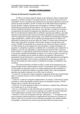 Cartografía, Sistemas de Información Geográficos y Teledetección
Mayo 2007 – LART – FAUBA – José M. Paruelo

                               Borrador - Versión preliminar

Sistemas de Información Geográficos (SIG)

         Un SIG es un sistema capaz de integrar, crear, almacenar, editar y manejar datos
espaciales y atributos asociados. Esto puede realizarse de diversas maneras pero en la
actualidad se recurre a programas de computación que incorporan algoritmos capaces de
realizar las tareas asociadas a un SIG. El usuario de un SIG puede hacerle preguntas a
las base de datos e indagar cuestiones que solo pueden ser resueltas al integrar
información proveniente de distintas fuentes. Los SIG son un valioso auxiliar en una
enorme cantidad de disciplinas, tanto básicas como aplicadas. Su papel en el manejo y
la organización del territorio ha adquirido una importancia creciente y hoy en día los
SIG son una herramienta indispensable en múltiples organizaciones públicas y privadas.
El primer sistema denominado como de información geográfica fue el desarrollado en
1962 en Canadá para Canada Land Inventory. Este sistema fue diseñado para almacenar
mapas digitalizados y atributos de la superficie georeferenciados con el objetivo de
determinar el potencial de uso de los suelos de Canadá. El sistema incluía información
sobre suelos, agricultura, recreación, vida silvestre, bosques y usos del suelo a una
escala 1:250,000. El responsable de la creación de este sistema fue Roger Tomlinson
Los SIG resultan de la convergencia de varias disciplinas y campos tecnológicos: la
geografía, la cartografía, la geodesia, la teledetección, la matemática, la computación, la
estadística, entre las más destacadas. La difusión que han tenido los SIG se asocia en
buena medida a su capacidad de asimilar datos de fuentes muy diversas y abrir la puerta
a una enorme cantidad de posibilidades de análisis. En si mismo un SIG no resuelve un
problema, sin embargo crea un entorno de análisis muy poderoso. Obviamente la
capacidad de extraer información y conocimiento de un SIG dependerá de la claridad de
las preguntas formuladas y de los marcos conceptuales de quien opera el sistema. Si
bien los SIG brinda una valiosa ayuda en la producción de mapas, su finalidad es otra:
el análisis.
         Una manera alternativa de definir un SIG es a partir de las preguntas que este
tipo de sistemas puede (o debería poder) contestar. Las preguntas que se le formulan a
un SIG pueden ser espaciales (¿Cuál es la mínima distancia entre dos localidades?) o
no-espaciales (¿Cuánta gente trabaja en una dada ciudad?) Hay 5 tipos de preguntas
generales que pueden contestarse con un SIG, estas se refieren a:
- Localización: en este caso se busca responder a la pregunta de qué hay en determinado
lugar. La respuesta incluye no sólo el nombre de atributo sino sus coordenadas
geográficas
- Condición: se trata de la pregunta complementaria a la anterior, es decir buscar lugares
en donde se verifica determinada condición (áreas con humedales mayores a 100 ha,
bosques nativos a más de 100 m de una ruta)
- Tendencias: la tercera pregunta involucra a las anteriores y, además, busca diferencias
en el tiempo (por ej. en el uso del suelo)
- Patrones: esta pregunta es más sofisticada que las anteriores y no involucra sólo a un
atributo sino a varios y a sus relaciones espaciales, por ejemplo uno puede preguntarse
si una unidad aparece asociada a otra con más frecuencia que a una tercera.
- Modelado: en este caso la pregunta es del tipo “¿Qué pasa si…?” La respuesta a este
tipo de preguntas implican proyectar el comportamiento del sistema en el tiempo o el
espacio y para ello es necesario no sólo información geográfica sino también modelos
conceptuales y condiciones de contornos que permitan realizar las proyecciones.



                                                                                         1
 