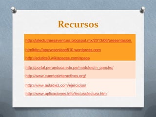 Recursos
http://lalectutraesaventura.blogspot.mx/2013/06/presentacion.
htmlhttp://apoyosenlace610.wordpress.com
http://edutics3.wikispaces.com/space
http://portal.perueduca.edu.pe/modulos/m_pancho/
http://www.cuentosinteractivos.org/
http://www.auladiez.com/ejercicios/
http://www.aplicaciones.info/lectura/lectura.htm
 