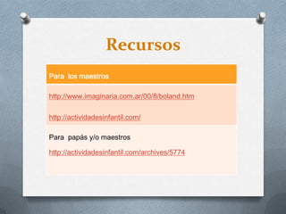 Recursos
Para los maestros
http://www.imaginaria.com.ar/00/8/boland.htm
http://actividadesinfantil.com/
Para papás y/o maestros
http://actividadesinfantil.com/archives/5774
 
