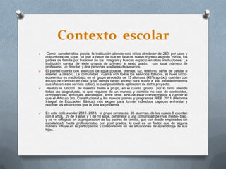 Contexto escolar
O Como característica propia, la institución atiende solo niñas alrededor de 250, por usos y
costumbres del lugar, ya que a pesar de que en lista de nuevo ingreso asignan niños, los
padres de familia por tradición no los integran y buscan espacio en otras instituciones. La
institución consta de siete grupos de primero a sexto grado, con igual número de
profesores, un director y dos personas auxiliares de servicios.
O El plantel cuenta con servicios de agua potable, drenaje, luz, teléfono, señal de celular e
internet (eJalisco). La comunidad cuenta con todos los servicios básicos, el nivel socio-
económico es medio-bajo, en el grupo alrededor de 15 alumnas (43% apróx.), cuentan con
equipo de cómputo en casa y las demás tienen acceso para acudir a los establecimientos
que ofrecen este servicio (ciber), lo cual posibilita la aplicación de dicho proyecto.
O Realizo la función de maestra frente a grupo, en el cuarto grado, por lo tanto atiendo
todas las asignaturas, lo que requiere de un manejo y dominio no solo de contenidos,
competencias, enfoques, estrategias, entre otros, sino de estar comprometida a cumplir lo
que el Articulo 3ro. Constitucional y los nuevos planes y programas RIEB 2011 (Reforma
Integral de Educación Básica), nos exigen para formar individuos capaces enfrentar y
resolver las situaciones que la vida les presenta.
O En este ciclo escolar 2012- 2013, el grupo consta de 36 alumnas, de las cuales 6 cuentan
con 8 años, 29 de 9 años y 1 de 10 años, pertenece a una comunidad de nivel medio- bajo,
y se ve reflejado en la preparación de los padres de familia, que van desde empleados sin
escolaridad, hasta profesionistas con post grados, lo cual es un factor que de alguna
manera influye en la participación y colaboración en las situaciones de aprendizaje de sus
hijas.
 