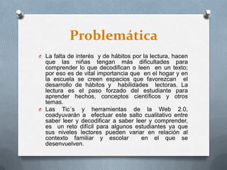 Problemática
O La falta de interés y de hábitos por la lectura, hacen
que las niñas tengan más dificultades para
comprender lo que decodifican o leen en un texto;
por eso es de vital importancia que en el hogar y en
la escuela se creen espacios que favorezcan el
desarrollo de hábitos y habilidades lectoras. La
lectura es el paso forzado del estudiante para
aprender hechos, conceptos científicos y otros
temas.
O Las Tic´s y herramientas de la Web 2.0,
coadyuvarán a efectuar este salto cualitativo entre
saber leer y decodificar a saber leer y comprender,
es un reto difícil para algunos estudiantes ya que
sus niveles lectores pueden variar en relación al
contexto familiar y escolar en el que se
desenvuelven.
 