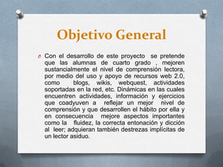 Objetivo General
O Con el desarrollo de este proyecto se pretende
que las alumnas de cuarto grado , mejoren
sustancialmente el nivel de comprensión lectora,
por medio del uso y apoyo de recursos web 2.0,
como blogs, wikis, webquest, actividades
soportadas en la red, etc. Dinámicas en las cuales
encuentren actividades, información y ejercicios
que coadyuven a reflejar un mejor nivel de
comprensión y que desarrollen el hábito por ella y
en consecuencia mejore aspectos importantes
como la fluidez, la correcta entonación y dicción
al leer; adquieran también destrezas implícitas de
un lector asiduo.
 