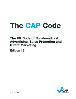London: TSO
The CAP Code
The UK Code of Non-broadcast
Advertising, Sales Promotion and
Direct Marketing
Edition 12
 