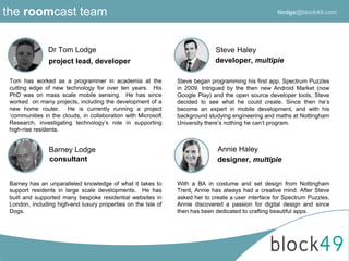 the roomcast team
Dr Tom Lodge
Barney Lodge
Steve Haley
project lead, developer
consultant
developer, multipie
Steve began programming his first app, Spectrum Puzzles
in 2009. Intrigued by the then new Android Market (now
Google Play) and the open source developer tools, Steve
decided to see what he could create. Since then he’s
become an expert in mobile development, and with his
background studying engineering and maths at Nottingham
University there’s nothing he can’t program.
Annie Haley
designer, multipie
With a BA in costume and set design from Nottingham
Trent, Annie has always had a creative mind. After Steve
asked her to create a user interface for Spectrum Puzzles,
Annie discovered a passion for digital design and since
then has been dedicated to crafting beautiful apps.
Tom has worked as a programmer in academia at the
cutting edge of new technology for over ten years. His
PhD was on mass scale mobile sensing. He has since
worked on many projects, including the development of a
new home router. He is currently running a project
‘communities in the clouds, in collaboration with Microsoft
Research, investigating technology’s role in supporting
high-rise residents.
Barney has an unparalleled knowledge of what it takes to
support residents in large scale developments. He has
built and supported many bespoke residential websites in
London, including high-end luxury properties on the Isle of
Dogs.
tlodge@block49.com
 