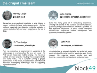 the drupal cms team
Dr Tom Lodge
Luke Harrop
consultant, developer
operations director, axistwelve
Luke has many years of IT consultancy experience,
working with clients in the financial, telecommunications,
publishing and government sectors. PRINCE2 qualified, he
has specialist experience in cloud based enterprise
infrastructure, large-scale content management and
publishing on demand systems.
John Kent
developer, axistwelve
Jon studied law at university, but after four and a half years
working in legal firms he found his way to the web. An all-
rounder, his expertise covers config, dev and
theming....however his real passion is sorting out bugs.
Tom has worked as a programmer in academia at the
cutting edge of new technology for over ten years. His
PhD was on mass scale mobile sensing. He has since
worked on many projects, including the development of a
new home router. He is currently running a project
‘communities in the clouds, in collaboration with Microsoft
Research, investigating technology’s role in supporting
high-rise residents.
Barney Lodge
project lead
Barney has an unparalleled knowledge of what it takes to
support residents in large scale developments. He has
built and supported many bespoke residential websites in
London, including high-end luxury properties on the Isle of
Dogs.
barney@block49.com
 