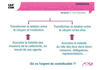 OPENDATA!
                                                            Enjeu pour la Saône-et-Loire …  




                                                               ce que nous avons compris!




Transformer la relation entre     Transformer la relation entre
  le citoyen et l’institution         le citoyen et les élus



  Accroitre la lisibilité des           Accroitre la lisibilité
missions de la collectivité, du     du rôle des élus dans leurs
    travail de ses agents             missions, délégations,
                                         représentations…


                Où va l’argent du contribuable ?!
 
