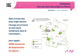 OPENDATA!
                        État des lieux des projets en France!




Dans la trace des
pays anglo-saxons !
l’Europe et la France
se sont lancé
timidement dans le
mouvement…!


pour rappel : !
36000 communes !
90 départements !
22 régions …      !
 
