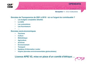 OPENDATA!
                                                                                                            Notre réponse   …!




                                                                   Toutes les données que la loi nous permet de libérer !




Données de Transparence de 2001 à 2010 : où va l’argent du contribuable ?
    •    Les budgets comptables détaillés
    •    La dette
    •    Les subventions
    •    Les fournisseurs
    •    …
Données socio-économiques
    •    Tourisme
    •    Culture
    •    Bibliothèque
    •    Agriculture
    •    Archives
    •    Environnement
    •    Transport
    •    Système d’information routier
    •    Inspire (données environnementales géolocalisées)


    Licence APIE V2, mise en place d’un comité d’éthique …
 