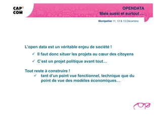 OPENDATA!
                                        Mais aussi et surtout …!




L’open data est un véritable enjeu de société !
     Il faut donc situer les projets au cœur des citoyens
     C’est un projet politique avant tout…

Tout reste à construire !
       tant d’un point vue fonctionnel, technique que du
         point de vue des modèles économiques…
 